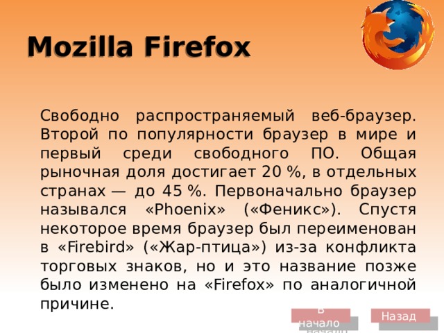 Mozilla Firefox  Свободно распространяемый веб-браузер. Второй по популярности браузер в мире и первый среди свободного ПО. Общая рыночная доля достигает 20 %, в отдельных странах — до 45 %. Первоначально браузер назывался «Phoenix» («Феникс»). Спустя некоторое время браузер был переименован в «Firebird» («Жар-птица») из-за конфликта торговых знаков, но и это название позже было изменено на «Firefox» по аналогичной причине. В начало Назад 