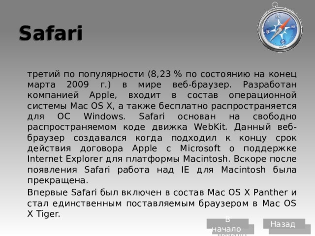 Safari  третий по популярности (8,23 % по состоянию на конец марта 2009 г.) в мире веб-браузер. Разработан компанией Apple, входит в состав операционной системы Mac OS X, а также бесплатно распространяется для ОС Windows. Safari основан на свободно распространяемом коде движка WebKit. Данный веб-браузер создавался когда подходил к концу срок действия договора Apple с Microsoft о поддержке Internet Explorer для платформы Macintosh. Вскоре после появления Safari работа над IE для Macintosh была прекращена.  Впервые Safari был включен в состав Mac OS X Panther и стал единственным поставляемым браузером в Mac OS X Tiger. В начало Назад 