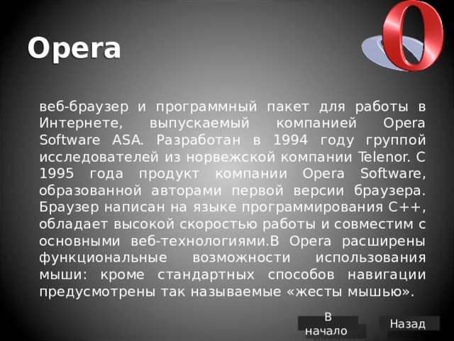 Opera  веб-браузер и программный пакет для работы в Интернете, выпускаемый компанией Opera Software ASA. Разработан в 1994 году группой исследователей из норвежской компании Telenor. С 1995 года продукт компании Opera Software, образованной авторами первой версии браузера. Браузер написан на языке программирования C++, обладает высокой скоростью работы и совместим с основными веб-технологиями.В Opera расширены функциональные возможности использования мыши: кроме стандартных способов навигации предусмотрены так называемые «жесты мышью». В начало Назад 