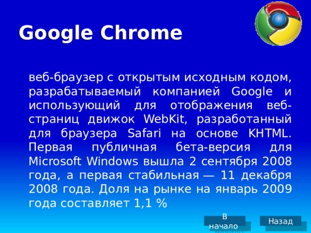 Google Chrome  веб-браузер с открытым исходным кодом, разрабатываемый компанией Google и использующий для отображения веб-страниц движок WebKit, разработанный для браузера Safari на основе KHTML. Первая публичная бета-версия для Microsoft Windows вышла 2 сентября 2008 года, а первая стабильная — 11 декабря 2008 года. Доля на рынке на январь 2009 года составляет 1,1 % В начало Назад 