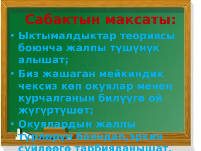 Сабактын максаты : Ыктымалдыктар теориясы боюнча жалпы түшүнүк алышат; Биз жашаган мейкиндик чексиз көп окуялар менен курчалганын билүүгө ой жүгүртүшөт; Окуялардын жалпы түрлөрүн баяндап,эркин сүйлөөгө тарбияланышат.   