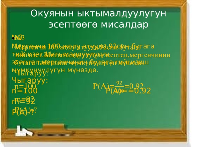 Окуянын ыктымалдуулугун эсептөөгө мисалдар № 3   Мергенчи 100 жолу атууда 92син бутага тийгизет.Ыктымалдуулугун эсептеп,мергенчинин бутага тийгизиш мүмкүнчүлүгүн мүнөздө. Чыгаруу: n=100 Р(А)==0,92 m=92 P(A)-? 