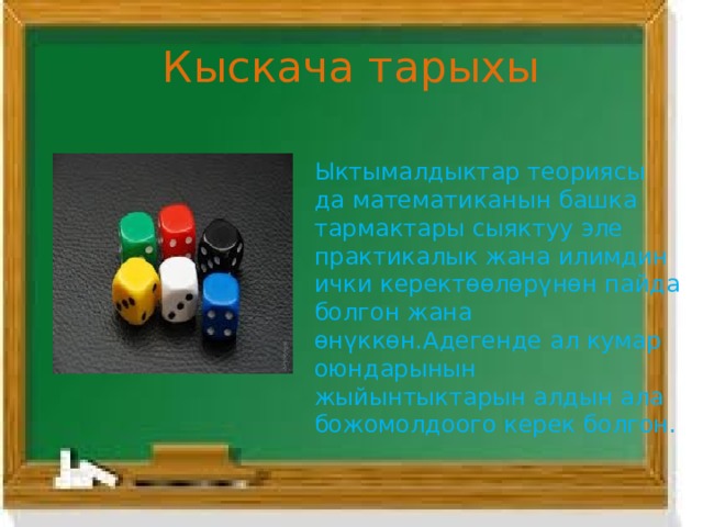Кыскача тарыхы Ыктымалдыктар теориясы да математиканын башка тармактары сыяктуу эле практикалык жана илимдин ички керектөөлөрүнөн пайда болгон жана өнүккөн.Адегенде ал кумар оюндарынын жыйынтыктарын алдын ала божомолдоого керек болгон. 
