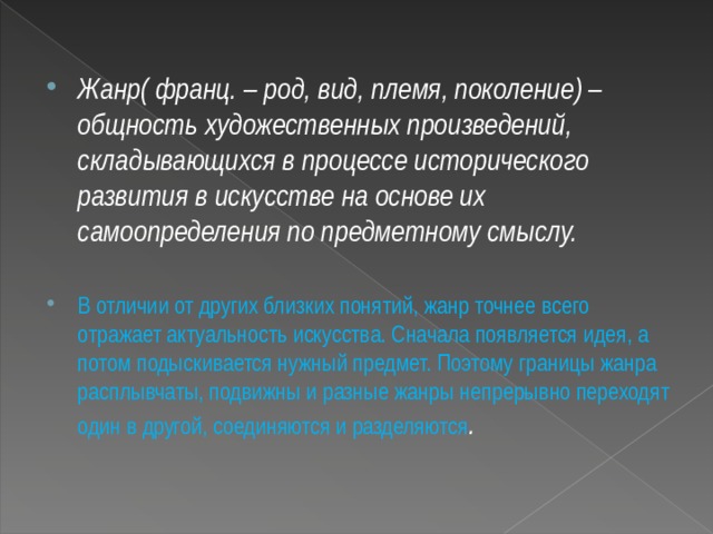  Жанр( франц. – род, вид, племя, поколение) – общность художественных произведений, складывающихся в процессе исторического развития в искусстве на основе их самоопределения по предметному смыслу.  В отличии от других близких понятий, жанр точнее всего отражает актуальность искусства. Сначала появляется идея, а потом подыскивается нужный предмет. Поэтому границы жанра расплывчаты, подвижны и разные жанры непрерывно переходят один в другой, соединяются и разделяются . 