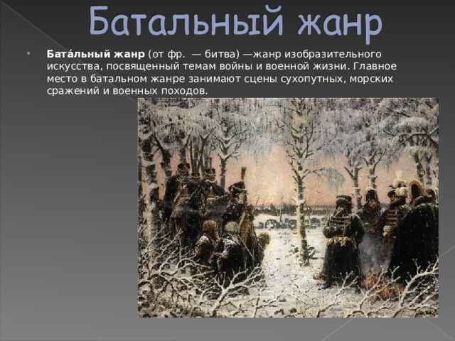 Бата́льный жанр (от фр.  — битва) —жанр изобразительного искусства, посвященный темам войны и военной жизни. Главное место в батальном жанре занимают сцены сухопутных, морских сражений и военных походов. 