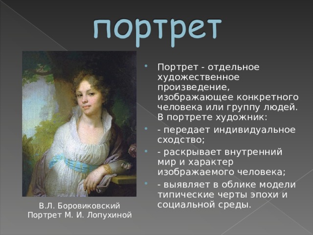 Портрет - отдельное художественное произведение, изображающее конкретного человека или группу людей. В портрете художник: - передает индивидуальное сходство; - раскрывает внутренний мир и характер изображаемого человека; - выявляет в облике модели типические черты эпохи и социальной среды.  В.Л. Боровиковский Портрет М. И. Лопухиной  
