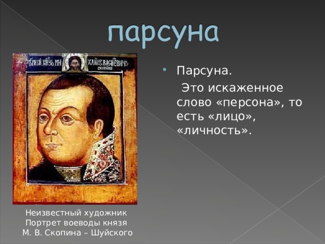 Парсуна.  Это искаженное слово «персона», то есть «лицо», «личность». Неизвестный художник Портрет воеводы князя  М. В. Скопина – Шуйского 