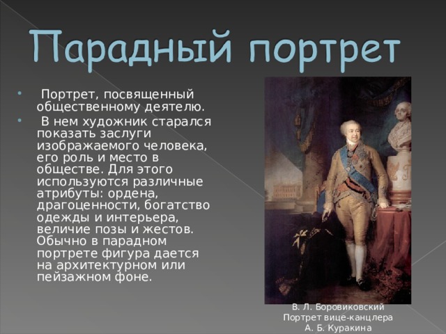  Портрет, посвященный общественному деятелю.  В нем художник старался показать заслуги изображаемого человека, его роль и место в обществе. Для этого используются различные атрибуты: ордена, драгоценности, богатство одежды и интерьера, величие позы и жестов. Обычно в парадном портрете фигура дается на архитектурном или пейзажном фоне. В. Л. Боровиковский Портрет вице-канцлера А. Б. Куракина 