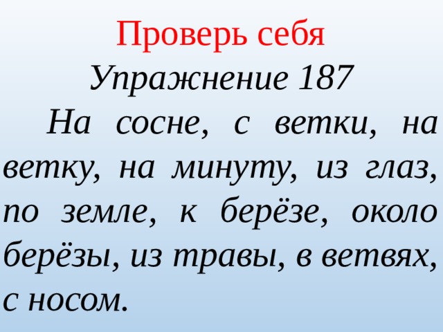 Проверь себя Упражнение 187   На сосне, с ветки, на ветку, на минуту, из глаз, по земле, к берёзе, около берёзы, из травы, в ветвях, с носом. 