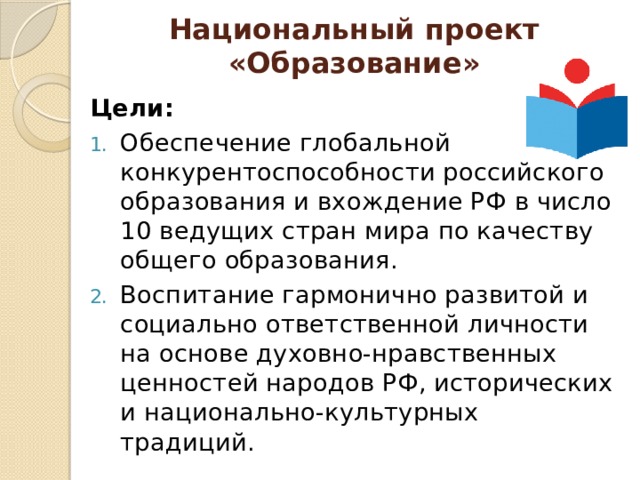 Национальный проект «Образование» Цели: Обеспечение глобальной конкурентоспособности российского образования и вхождение РФ в число 10 ведущих стран мира по качеству общего образования. Воспитание гармонично развитой и социально ответственной личности на основе духовно-нравственных ценностей народов РФ, исторических и национально-культурных традиций. 