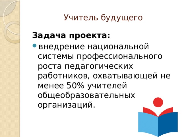 Учитель будущего Задача проекта:  внедрение национальной системы профессионального роста педагогических работников, охватывающей не менее 50% учителей общеобразовательных организаций. 