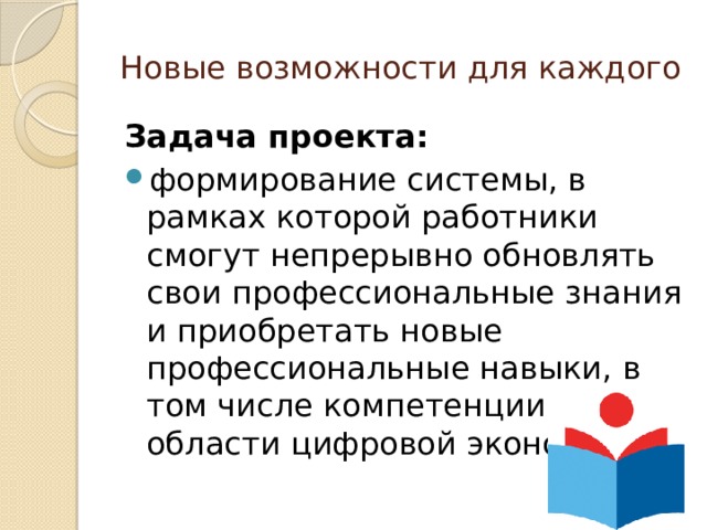Новые возможности для каждого Задача проекта:  формирование системы, в рамках которой работники смогут непрерывно обновлять свои профессиональные знания и приобретать новые профессиональные навыки, в том числе компетенции в области цифровой экономики. 
