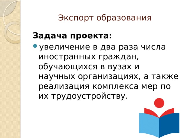 Экспорт образования Задача проекта:  увеличение в два раза числа иностранных граждан, обучающихся в вузах и научных организациях, а также реализация комплекса мер по их трудоустройству. 