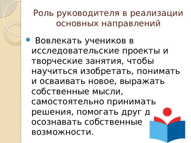 Роль руководителя в реализации основных направлений  Вовлекать учеников в исследовательские проекты и творческие занятия, чтобы научиться изобретать, понимать и осваивать новое, выражать собственные мысли, самостоятельно принимать решения, помогать друг другу и осознавать собственные возможности. 