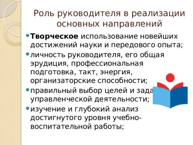 Роль руководителя в реализации основных направлений Творческое использование новейших достижений науки и передового опыта; личность руководителя, его общая эрудиция, профессиональная подготовка, такт, энергия, организаторские способности; правильный выбор целей и задач управленческой деятельности; изучение и глубокий анализ достигнутого уровня учебно-воспитательной работы; 