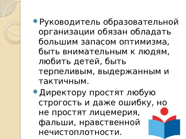 Руководитель образовательной организации обязан обладать большим запасом оптимизма, быть внимательным к людям, любить детей, быть терпеливым, выдержанным и тактичным. Директору простят любую строгость и даже ошибку, но не простят лицемерия, фальши, нравственной нечистоплотности. 