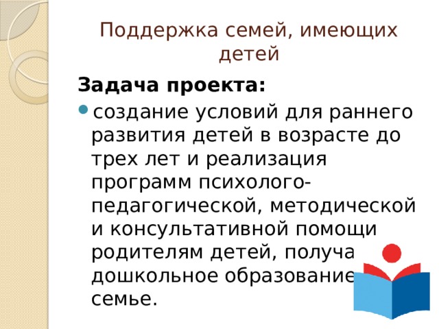 Поддержка семей, имеющих детей Задача проекта:  создание условий для раннего развития детей в возрасте до трех лет и реализация программ психолого-педагогической, методической и консультативной помощи родителям детей, получающих дошкольное образование в семье. 