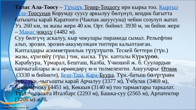 Талас Ала-Тоосу  –  Түндүк  Теңир-Тоодогу  ири кырка тоо.  Кыргыз Ала- Тоосунан  Корумду суусу аркылуу бөлүнүп, кеңдик багытта батышты карай Каратоого (Чакпак ашуусуна) чейин созулуп жатат. Уз. 260 км, эң жазы жери 40 км. Орт. бийикт. 3930 м, эң бийик жери –  Манас  чокусу  (4482 м).  Суу бөлгүчү аскалуу, кыр чокулары пирамида сымал. Рельефтин альп, эрозия, эрозия-аккумуляция типтери калыптанган. Капталдары асимметриялык түзүлүштө. Тескей беттери (түн.) жазы, күнгөйү (түш.) тик, кыска. Түн. капталы Күркүрөө, Карабуура, Үрмарал, Бешташ, Калба, Үчкошой ж. б. Суулардын капчыгайлары ж-а өрөөндөрү м-н тилмеленген. Ашуулары:  Өтмөк  (3330 м бийикте),  Беш-Таш ,  Кара- Буура . Түн.-батыш бөлүгүнөн түн., түн.-чыгышты карай Арчалуу (3377 м), Үчбулак (3469 м), Бакайырчоку (4451 м), Көккыя (3140 м) тоо тармактары таркалат. Түш.-чыгышта Италбарс (2293 м), Башка-суу (2565 м), Арпатектир (3206 м) ж. б.    