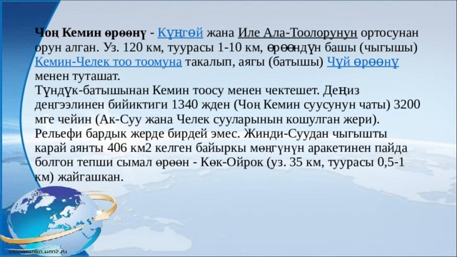 Чоң Кемин өрөөнү - Күңгөй жана Иле Ала-Тоолорунун ортосунан орун алган. Уз. 120 км, туурасы 1-10 км, өрөөндүн башы (чыгышы) Кемин-Челек тоо тоомуна такалып, аягы (батышы) Чүй өрөөнү менен туташат.  Түндүк-батышынан Кемин тоосу менен чектешет. Деңиз деңгээлинен бийиктиги 1340 жден (Чоң Кемин суусунун чаты) 3200 мге чейин (Ак-Суу жана Челек сууларынын кошулган жери). Рельефи бардык жерде бирдей эмес. Жинди-Суудан чыгышты карай аянты 406 км2 келген байыркы мөңгүнүн аракетинен пайда болгон тепши сымал өрөөн - Көк-Ойрок (уз. 35 км, туурасы 0,5-1 км) жайгашкан.   