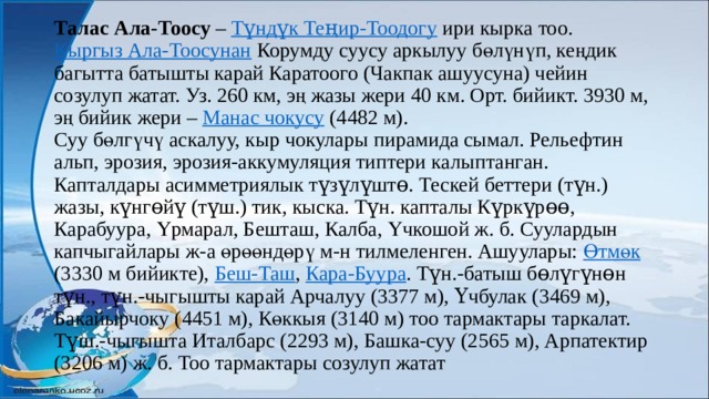Талас Ала-Тоосу – Түндүк Теңир-Тоодогу ири кырка тоо. Кыргыз Ала-Тоосунан Корумду суусу аркылуу бөлүнүп, кеңдик багытта батышты карай Каратоого (Чакпак ашуусуна) чейин созулуп жатат. Уз. 260 км, эң жазы жери 40 км. Орт. бийикт. 3930 м, эң бийик жери – Манас чокусу (4482 м).  Суу бөлгүчү аскалуу, кыр чокулары пирамида сымал. Рельефтин альп, эрозия, эрозия-аккумуляция типтери калыптанган. Капталдары асимметриялык түзүлүштө. Тескей беттери (түн.) жазы, күнгөйү (түш.) тик, кыска. Түн. капталы Күркүрөө, Карабуура, Үрмарал, Бешташ, Калба, Үчкошой ж. б. Суулардын капчыгайлары ж-а өрөөндөрү м-н тилмеленген. Ашуулары: Өтмөк (3330 м бийикте), Беш-Таш , Кара-Буура . Түн.-батыш бөлүгүнөн түн., түн.-чыгышты карай Арчалуу (3377 м), Үчбулак (3469 м), Бакайырчоку (4451 м), Көккыя (3140 м) тоо тармактары таркалат. Түш.-чыгышта Италбарс (2293 м), Башка-суу (2565 м), Арпатектир (3206 м) ж. б. Тоо тармактары созулуп жатат   
