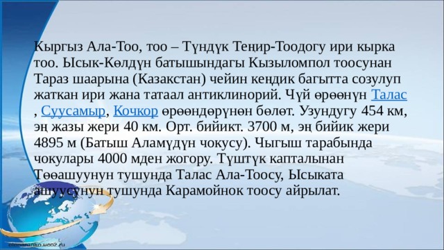 Кыргыз Ала-Тоо, тоо – Түндүк Теңир-Тоодогу ири кырка тоо. Ысык-Көлдүн батышындагы Кызыломпол тоосунан Тараз шаарына (Казакстан) чейин кеңдик багытта созулуп жаткан ири жана татаал антиклинорий. Чүй өрөөнүн  Талас ,  Суусамыр ,  Кочкор өрөөндөрүнөн бөлөт. Узундугу 454 км, эң жазы жери 40 км. Орт. бийикт. 3700 м, эң бийик жери 4895 м (Батыш Аламүдүн чокусу). Чыгыш тарабында чокулары 4000 мден жогору. Түштүк капталынан Төөашуунун тушунда Талас Ала-Тоосу, Ысыката ашуусунун тушунда Карамойнок тоосу айрылат. 