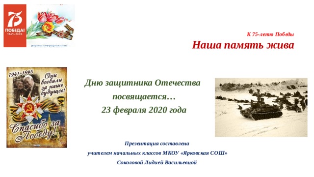     К 75-летю Победы  Наша память жива   Дню защитника Отечества посвящается… 23 февраля 2020 года  Презентация составлена  учителем начальных классов МКОУ «Ярковская СОШ» Соколовой Лидией Васильевной 