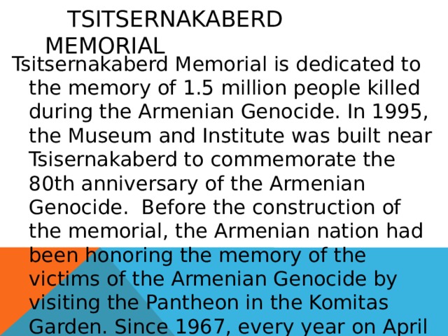  Tsitsernakaberd Memorial Tsitsernakaberd Memorial is dedicated to the memory of 1.5 million people killed during the Armenian Genocide. In 1995, the Museum and Institute was built near Tsisernakaberd to commemorate the 80th anniversary of the Armenian Genocide.  Before the construction of the memorial, the Armenian nation had been honoring the memory of the victims of the Armenian Genocide by visiting the Pantheon in the Komitas Garden. Since 1967, every year on April 24 thousands of people have visited Tsitsernakaberd Memorial . 