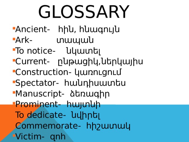   glossary Ancient- հին, հնագույն Ark - տապան To notice - նկատել Current - ընթացիկ,ներկայիս Construction - կառուցում Spectator - հանդիսատես Manuscript - ձեռագիր Prominent - հայտնի To dedicate - նվիրել Commemorate - հիշատակ Victim - զոհ Ancient- հին, հնագույն Ark - տապան To notice - նկատել Current - ընթացիկ,ներկայիս Construction - կառուցում Spectator - հանդիսատես Manuscript - ձեռագիր Prominent - հայտնի To dedicate - նվիրել Commemorate - հիշատակ Victim - զոհ Ancient- հին, հնագույն Ark - տապան To notice - նկատել Current - ընթացիկ,ներկայիս Construction - կառուցում Spectator - հանդիսատես Manuscript - ձեռագիր Prominent - հայտնի To dedicate - նվիրել Commemorate - հիշատակ Victim - զոհ Ancient- հին, հնագույն Ark - տապան To notice - նկատել Current - ընթացիկ,ներկայիս Construction - կառուցում Spectator - հանդիսատես Manuscript - ձեռագիր Prominent - հայտնի To dedicate - նվիրել Commemorate - հիշատակ Victim - զոհ 