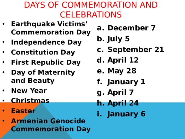 DAYS OF COMMEMORATION AND CELEBRATIONS Earthquake Victims’ Commemoration Day Independence Day Constitution Day First Republic Day Day of Maternity and Beauty New Year Christmas Easter Armenian Genocide Commemoration Day   December 7 July 5 September 21 April 12 May 28 January 1 April 7 April 24 January 6  