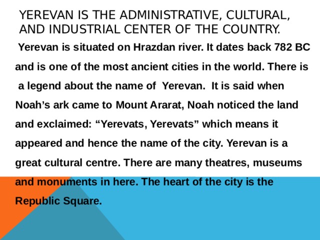 Yerevan is the administrative, cultural, and industrial center of the country.  Yerevan is situated on Hrazdan river. It dates back 782 BC and is one of the most ancient cities in the world. There is a legend about the name of Yerevan. It is said when Noah’s ark came to Mount Ararat, Noah noticed the land and exclaimed: “Yerevats, Yerevats” which means it appeared and hence the name of the city. Yerevan is a great cultural centre. There are many theatres, museums and monuments in here. The heart of the city is the Republic Square. 