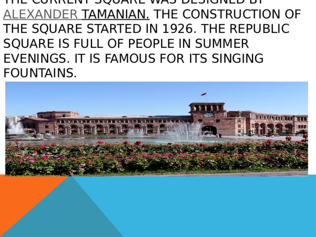 The current square was designed by  Alexander Tamanian . The construction of the square started in 1926. The Republic Square is full of people in summer evenings. It is famous for its singing fountains. 