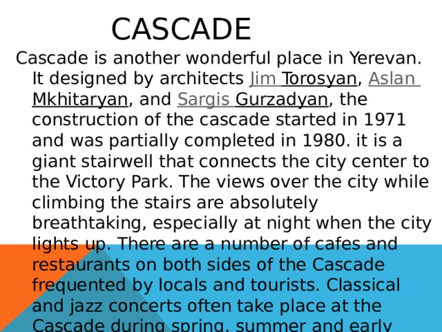    Cascade Cascade is another wonderful place in Yerevan. It designed by architects  Jim Torosyan ,  Aslan  Mkhitaryan , and  Sargis  Gurzadyan , the construction of the cascade started in 1971 and was partially completed in 1980. it is a giant stairwell that connects the city center to the Victory Park. The views over the city while climbing the stairs are absolutely breathtaking, especially at night when the city lights up. There are a number of cafes and restaurants on both sides of the Cascade frequented by locals and tourists. Classical and jazz concerts often take place at the Cascade during spring, summer and early autumn, with spectators sitting on the steps. 