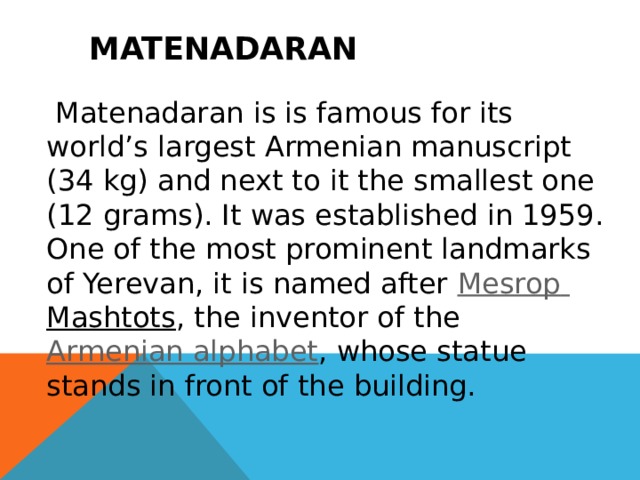  Matenadaran   Matenadaran is is famous for its world’s largest Armenian manuscript (34 kg) and next to it the smallest one (12 grams). It was established in 1959. One of the most prominent landmarks of Yerevan, it is named after  Mesrop  Mashtots , the inventor of the  Armenian alphabet , whose statue stands in front of the building. 