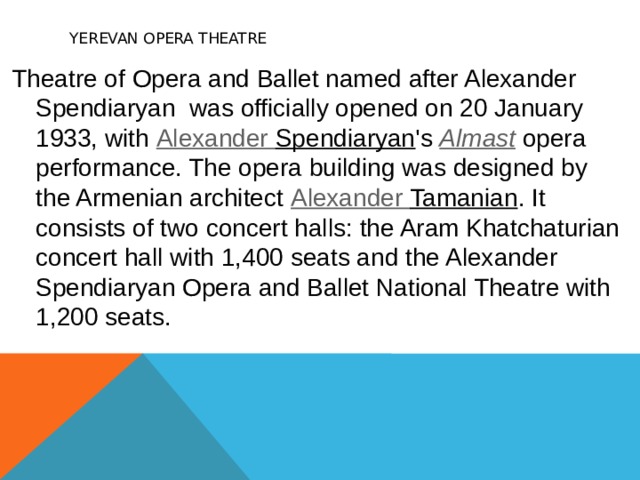     Yerevan Opera Theatre   Theatre of Opera and Ballet named after Alexander Spendiaryan  was officially opened on 20 January 1933, with  Alexander Spendiaryan 's  Almast  opera performance. The opera building was designed by the Armenian architect  Alexander Tamanian . It consists of two concert halls: the Aram Khatchaturian concert hall with 1,400 seats and the Alexander Spendiaryan Opera and Ballet National Theatre with 1,200 seats. 