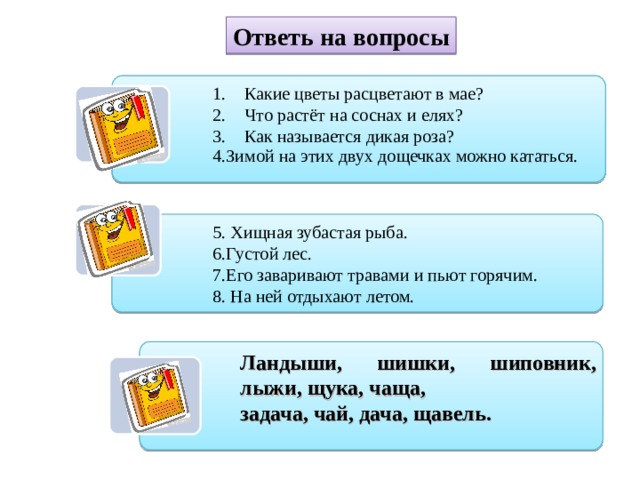 Ответь на вопросы Какие цветы расцветают в мае? Что растёт на соснах и елях? Как называется дикая роза? 4.Зимой на этих двух дощечках можно кататься. 4.Зимой на этих двух дощечках можно кататься. 5. Хищная зубастая рыба. 6.Густой лес. 7.Его заваривают травами и пьют горячим. 8. На ней отдыхают летом. Ландыши, шишки, шиповник, лыжи, щука, чаща, задача, чай, дача, щавель. 