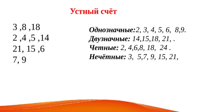 Устный счёт 3 ,8 ,18 2 ,4 ,5 ,14 21, 15 ,6 7, 9 Однозначные: 2, 3, 4, 5, 6, 8,9. Двузначные: 14,15,18, 21, . Четные: 2, 4,6,8, 18, 24 . Нечётные: 3, 5,7, 9, 15, 21, 