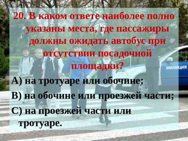 20. В каком ответе наиболее полно указаны места, где пассажиры должны ожидать автобус при отсутствии посадочной площадки? А) на тротуаре или обочине; В) на обочине или проезжей части; С) на проезжей части или тротуаре. 
