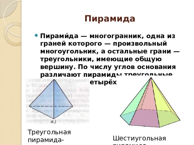 Пирамида Пирами́да — многогранник, одна из граней которого — произвольный многоугольник, а остальные грани — треугольники, имеющие общую вершину. По числу углов основания различают пирамиды треугольные (тетраэдр), четырёхугольные и т. д. Треугольная пирамида- тетраэдр Шестиугольная пирамида 