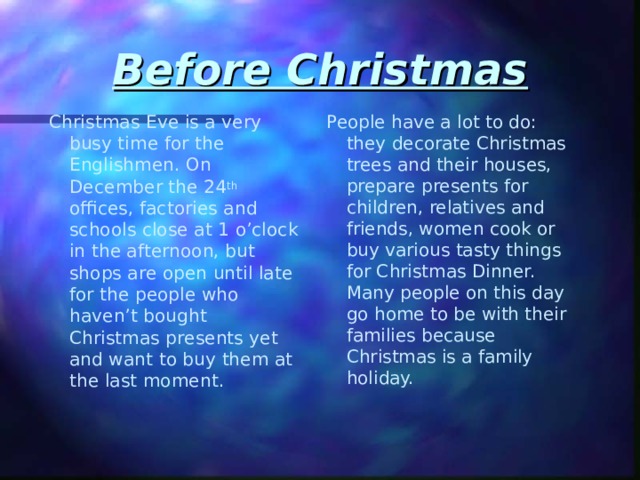 Before Christmas Christmas Eve is a very busy time for the Englishmen. On December the 24 th offices, factories and schools close at 1 o’clock in the afternoon, but shops are open until late for the people who haven’t bought Christmas presents yet and want to buy them at the last moment. People have a lot to do: they decorate Christmas trees and their houses, prepare presents for children, relatives and friends, women cook or buy various tasty things for Christmas Dinner. Many people on this day go home to be with their families because Christmas is a family holiday. 