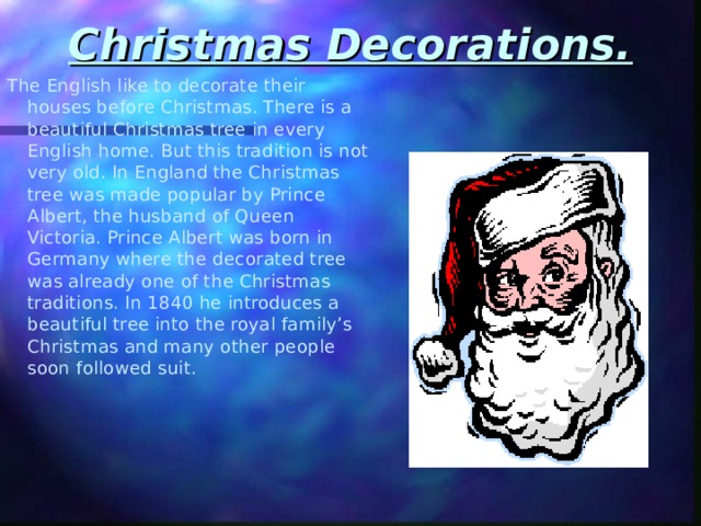 Christmas Decorations.   The English like to decorate their houses before Christmas. There is a beautiful Christmas tree in every English home. But this tradition is not very old. In England the Christmas tree was made popular by Prince Albert, the husband of Queen Victoria. Prince Albert was born in Germany where the decorated tree was already one of the Christmas traditions. In 1840 he introduces a beautiful tree into the royal family’s Christmas and many other people soon followed suit. 