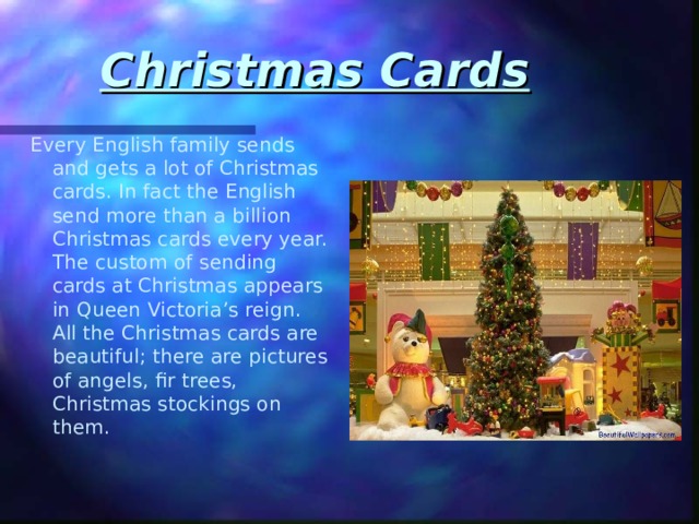 Christmas Cards Every English family sends and gets a lot of Christmas cards. In fact the English send more than a billion Christmas cards every year. The custom of sending cards at Christmas appears in Queen Victoria’s reign. All the Christmas cards are beautiful; there are pictures of angels, fir trees, Christmas stockings on them. 