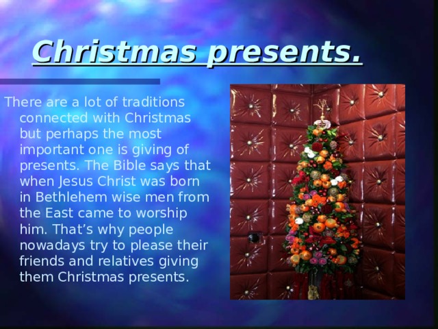 Christmas presents. There are a lot of traditions connected with Christmas but perhaps the most important one is giving of presents. The Bible says that when Jesus Christ was born in Bethlehem wise men from the East came to worship him. That’s why people nowadays try to please their friends and relatives giving them Christmas presents. 