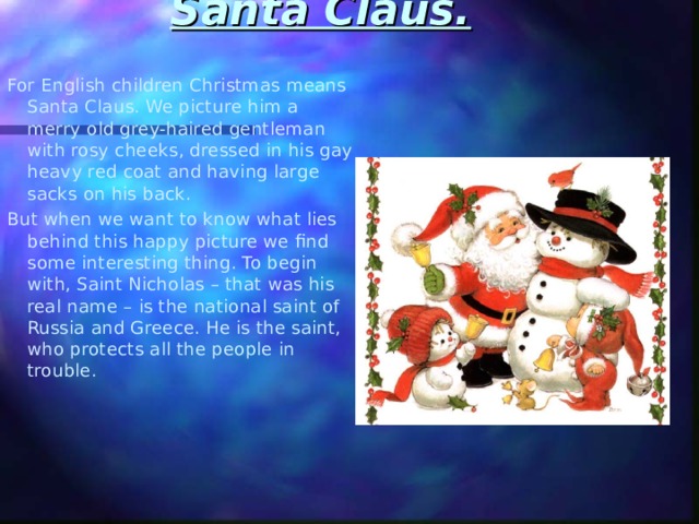 Santa Claus.   For English children Christmas means Santa Claus. We picture him a merry old grey-haired gentleman with rosy cheeks, dressed in his gay heavy red coat and having large sacks on his back. But when we want to know what lies behind this happy picture we find some interesting thing. To begin with, Saint Nicholas – that was his real name – is the national saint of Russia and Greece. He is the saint, who protects all the people in trouble. 