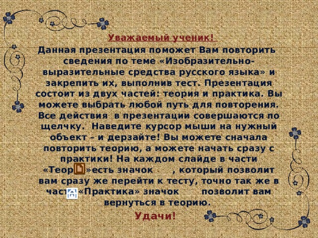   Уважаемый ученик!  Данная презентация поможет Вам повторить сведения по теме «Изобразительно-выразительные средства русского языка» и закрепить их, выполнив тест. Презентация состоит из двух частей: теория и практика. Вы можете выбрать любой путь для повторения. Все действия в презентации совершаются по щелчку. Наведите курсор мыши на нужный объект – и дерзайте! Вы можете сначала повторить теорию, а можете начать сразу с практики! На каждом слайде в части «Теория»есть значок , который позволит вам сразу же перейти к тесту, точно так же в части «Практика» значок позволит вам вернуться в теорию. Удачи! 