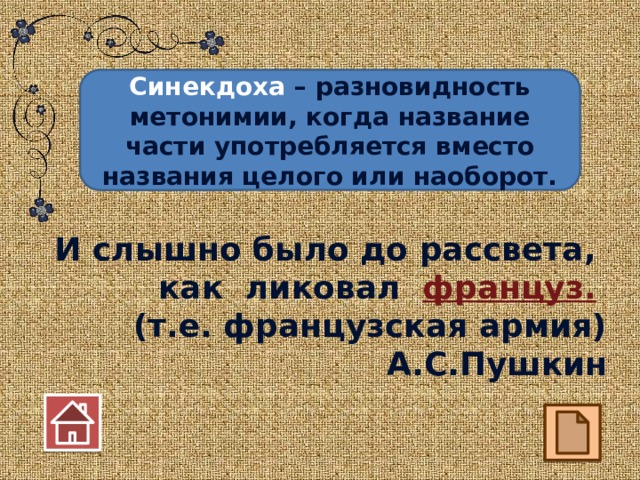 Синекдоха – разновидность метонимии, когда название части употребляется вместо названия целого или наоборот. И слышно было до рассвета, как ликовал француз.  (т.е. французская армия) А.С.Пушкин 