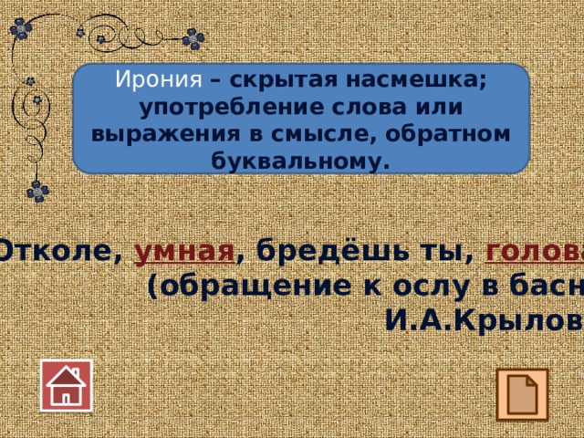 Ирония – скрытая насмешка; употребление слова или выражения в смысле, обратном буквальному. Отколе, умная , бредёшь ты, голова ? (обращение к ослу в басне И.А.Крылова) 