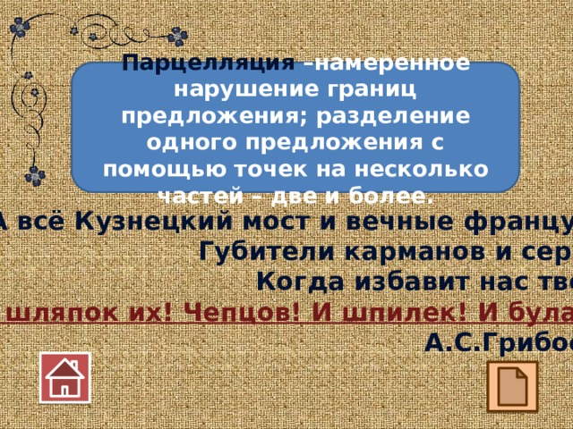 Парцелляция –намеренное нарушение границ предложения; разделение одного предложения с помощью точек на несколько частей – две и более. А всё Кузнецкий мост и вечные французы… Губители карманов и сердец! Когда избавит нас творец От шляпок их! Чепцов! И шпилек! И булавок! А.С.Грибоедов 