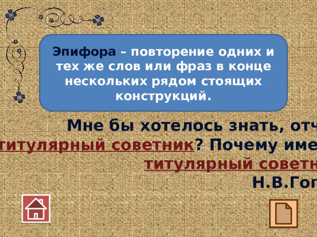 Эпифора – повторение одних и тех же слов или фраз в конце нескольких рядом стоящих конструкций. Мне бы хотелось знать, отчего  я титулярный советник ? Почему именно титулярный советник ? Н.В.Гоголь 