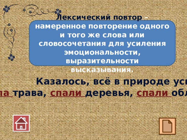 Лексический повтор – намеренное повторение одного и того же слова или словосочетания для усиления эмоциональности, выразительности высказывания. Казалось, всё в природе уснуло: спала трава, спали деревья, спали облака!  