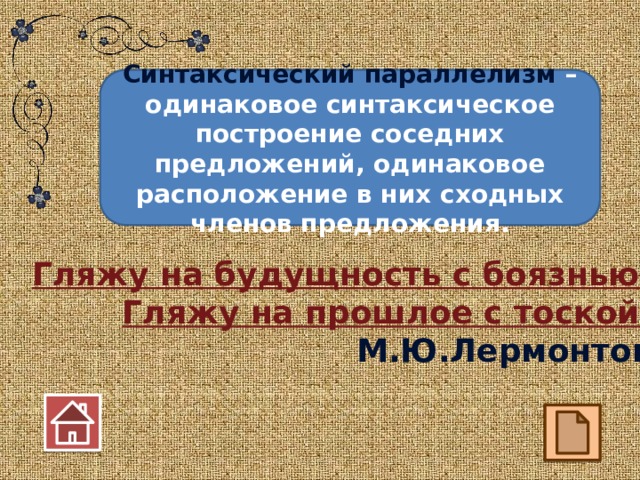 Синтаксический параллелизм – одинаковое синтаксическое построение соседних предложений, одинаковое расположение в них сходных членов предложения. Гляжу на будущность с боязнью, Гляжу на прошлое с тоской. М.Ю.Лермонтов  